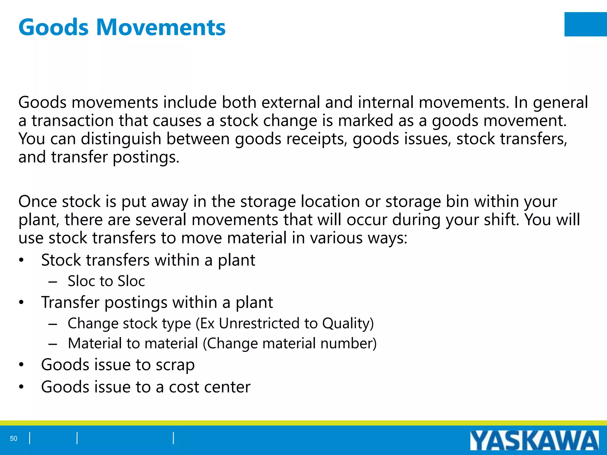 Goods Movements
Goods movements include both external and internal movements. In general
a transaction that causes a stock change is marked as a goods movement.
You can distinguish between goods receipts, goods issues, stock transfers,
and transfer postings.
Once stock is put away in the storage location or storage bin within your
plant, there are several movements that will occur during your shift. You will
use stock transfers to move material in various ways:
• Stock transfers within a plant
– Sloc to Sloc
• Transfer postings within a plant
– Change stock type (Ex Unrestricted to Quality)
– Material to material (Change material number)
• Goods issue to scrap
• Goods issue to a cost center
50
 