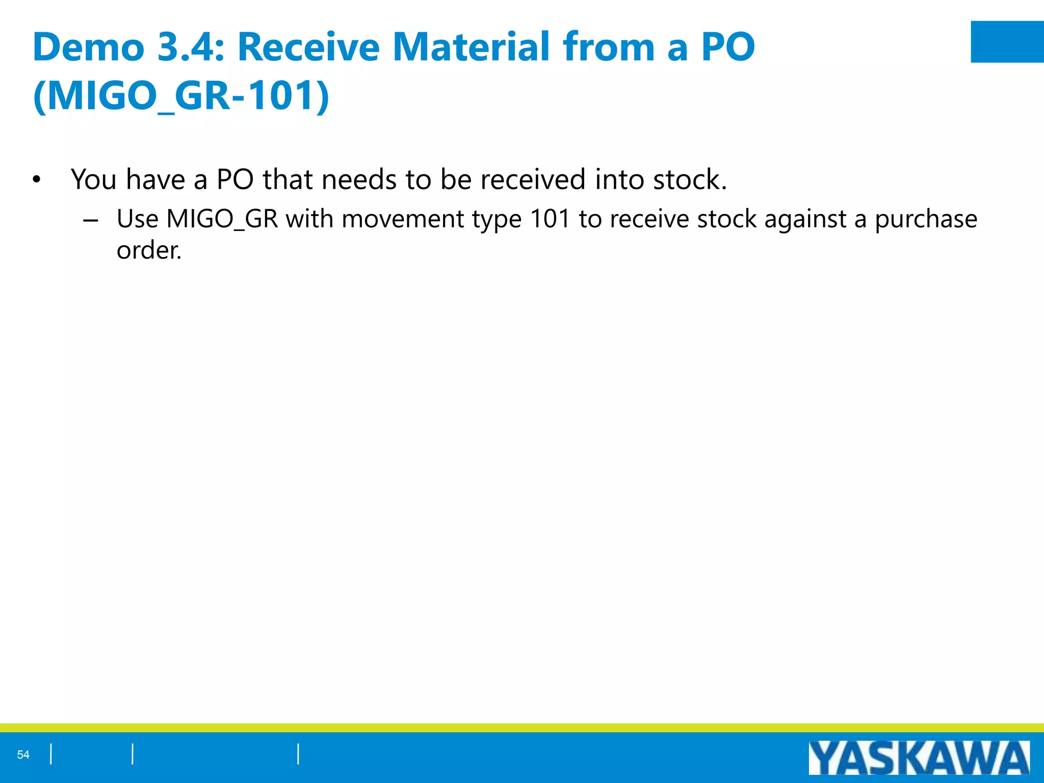 Demo 3.4: Receive Material from a PO
(MIGO_GR-101)
• You have a PO that needs to be received into stock.
– Use MIGO_GR with movement type 101 to receive stock against a purchase
order.
54
 