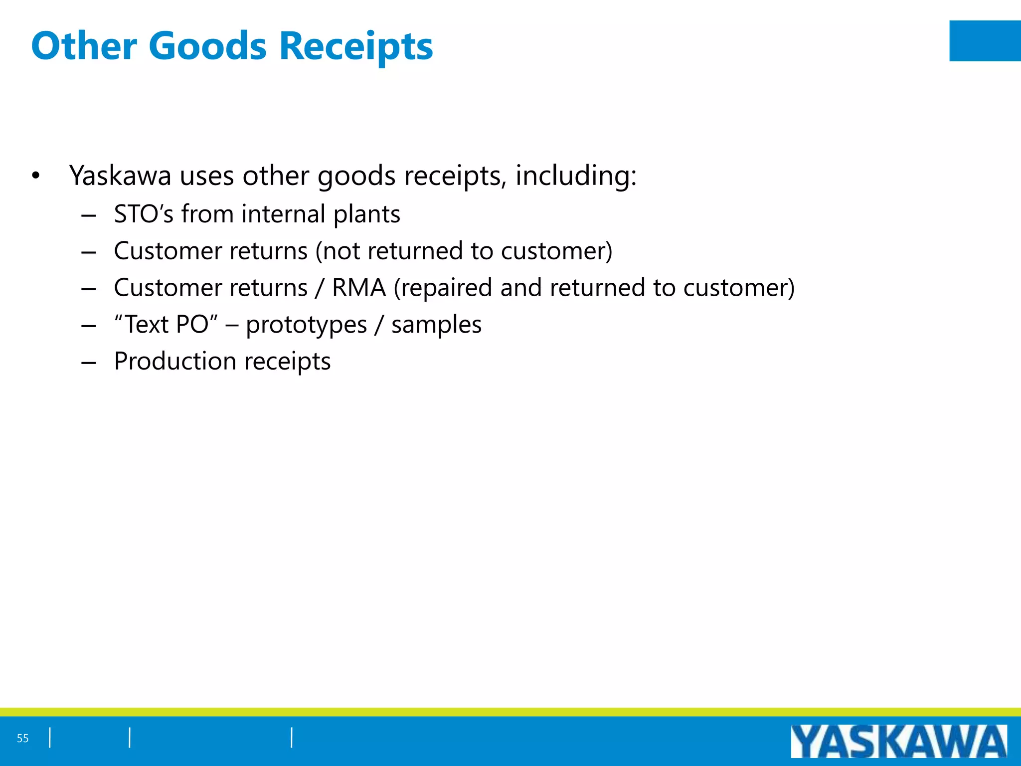 Other Goods Receipts
• Yaskawa uses other goods receipts, including:
– STO’s from internal plants
– Customer returns (not returned to customer)
– Customer returns / RMA (repaired and returned to customer)
– “Text PO” – prototypes / samples
– Production receipts
55
 