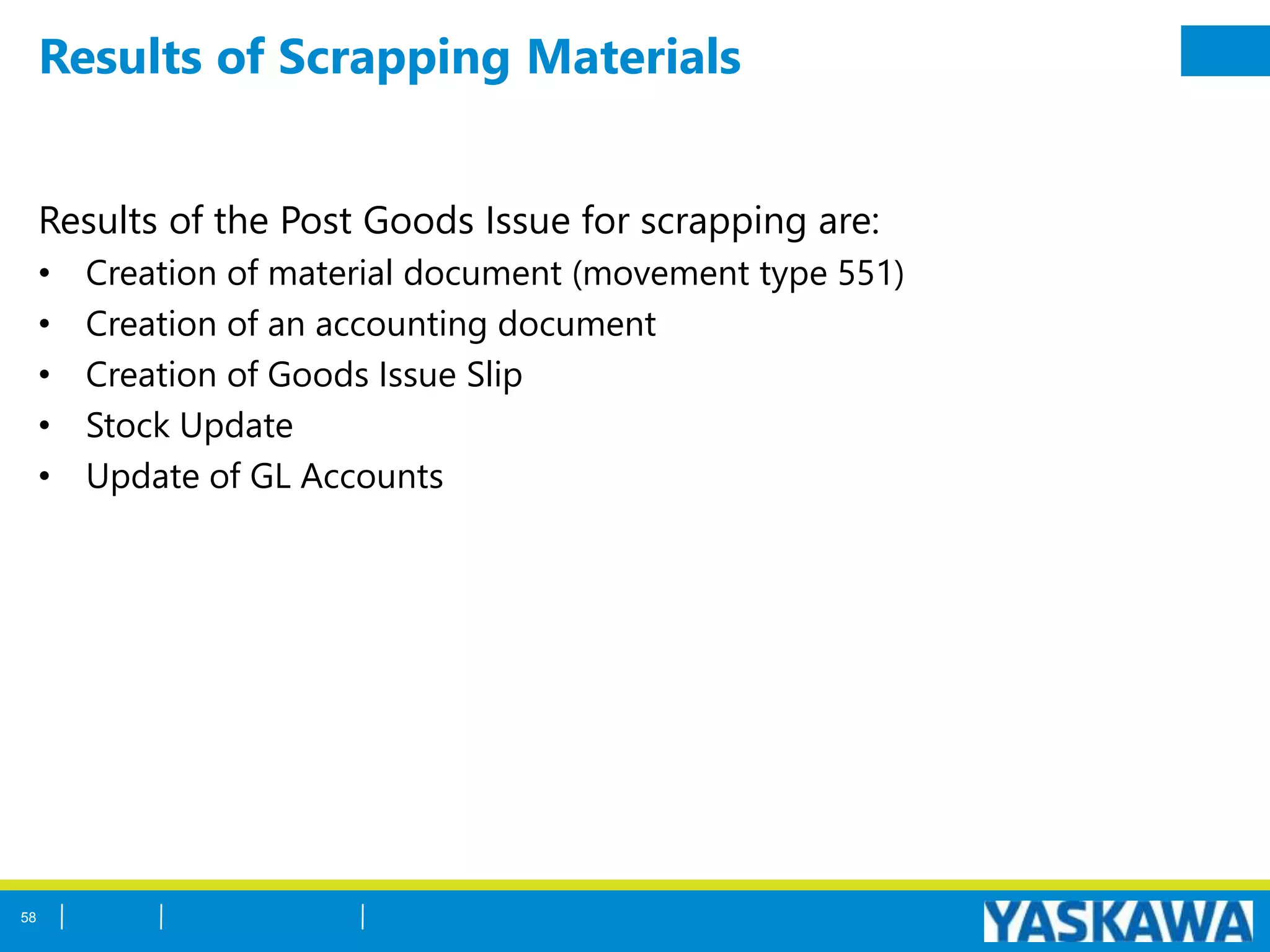 Results of Scrapping Materials
Results of the Post Goods Issue for scrapping are:
• Creation of material document (movement type 551)
• Creation of an accounting document
• Creation of Goods Issue Slip
• Stock Update
• Update of GL Accounts
58
 