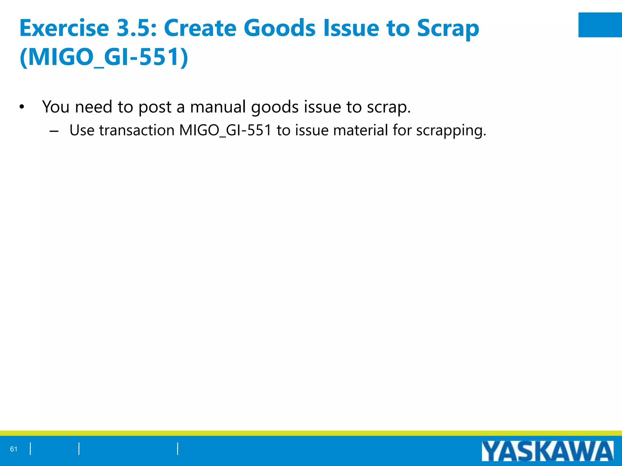 Exercise 3.5: Create Goods Issue to Scrap
(MIGO_GI-551)
• You need to post a manual goods issue to scrap.
– Use transaction MIGO_GI-551 to issue material for scrapping.
61
 