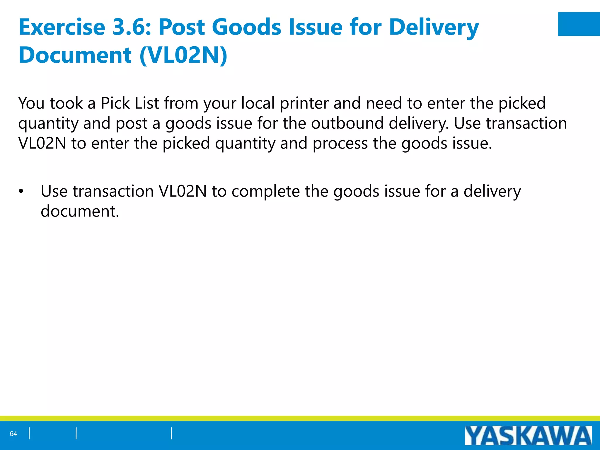 Exercise 3.6: Post Goods Issue for Delivery
Document (VL02N)
You took a Pick List from your local printer and need to enter the picked
quantity and post a goods issue for the outbound delivery. Use transaction
VL02N to enter the picked quantity and process the goods issue.
• Use transaction VL02N to complete the goods issue for a delivery
document.
64
 