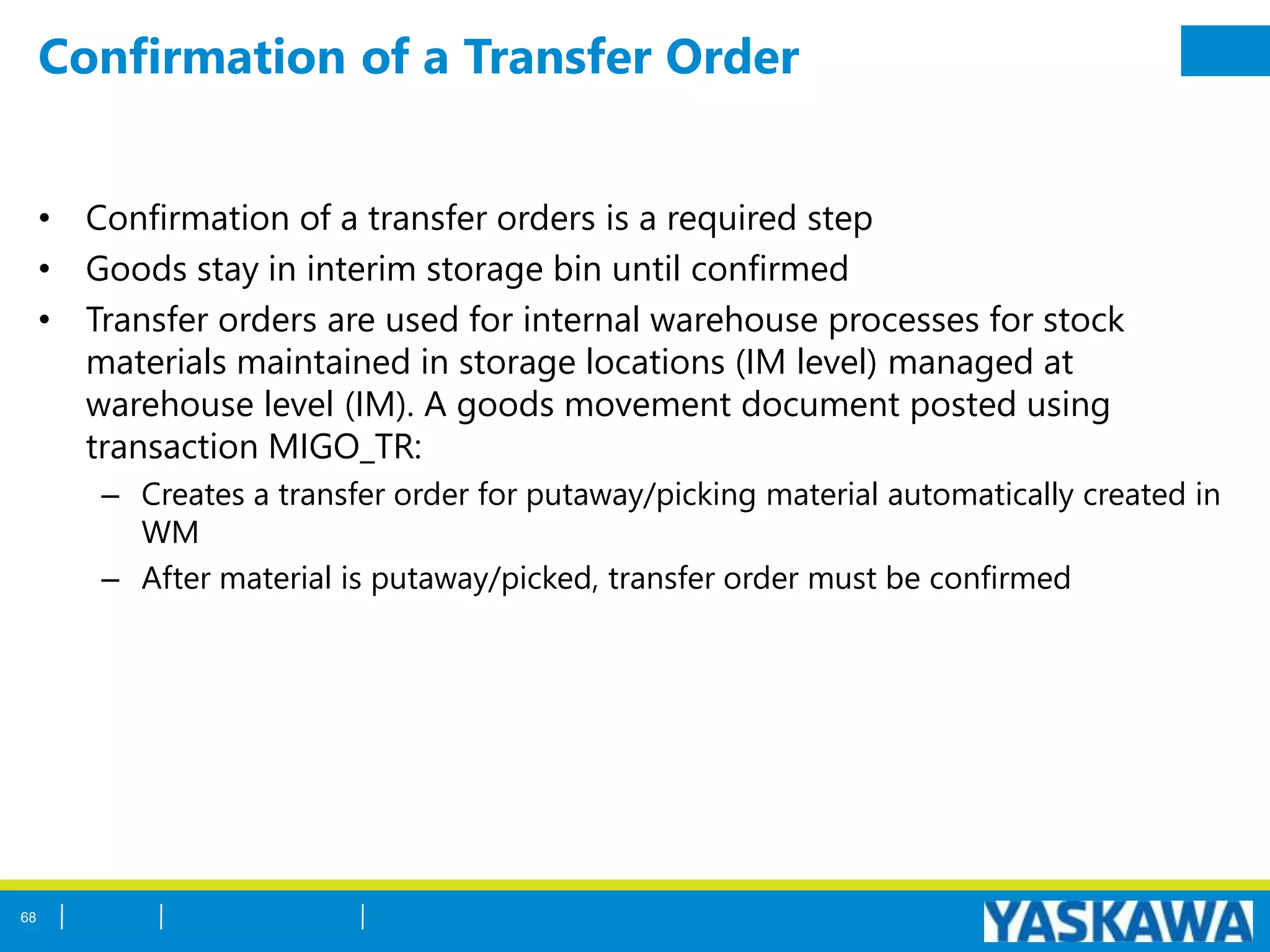 Confirmation of a Transfer Order
• Confirmation of a transfer orders is a required step
• Goods stay in interim storage bin until confirmed
• Transfer orders are used for internal warehouse processes for stock
materials maintained in storage locations (IM level) managed at
warehouse level (IM). A goods movement document posted using
transaction MIGO_TR:
– Creates a transfer order for putaway/picking material automatically created in
WM
– After material is putaway/picked, transfer order must be confirmed
68
 