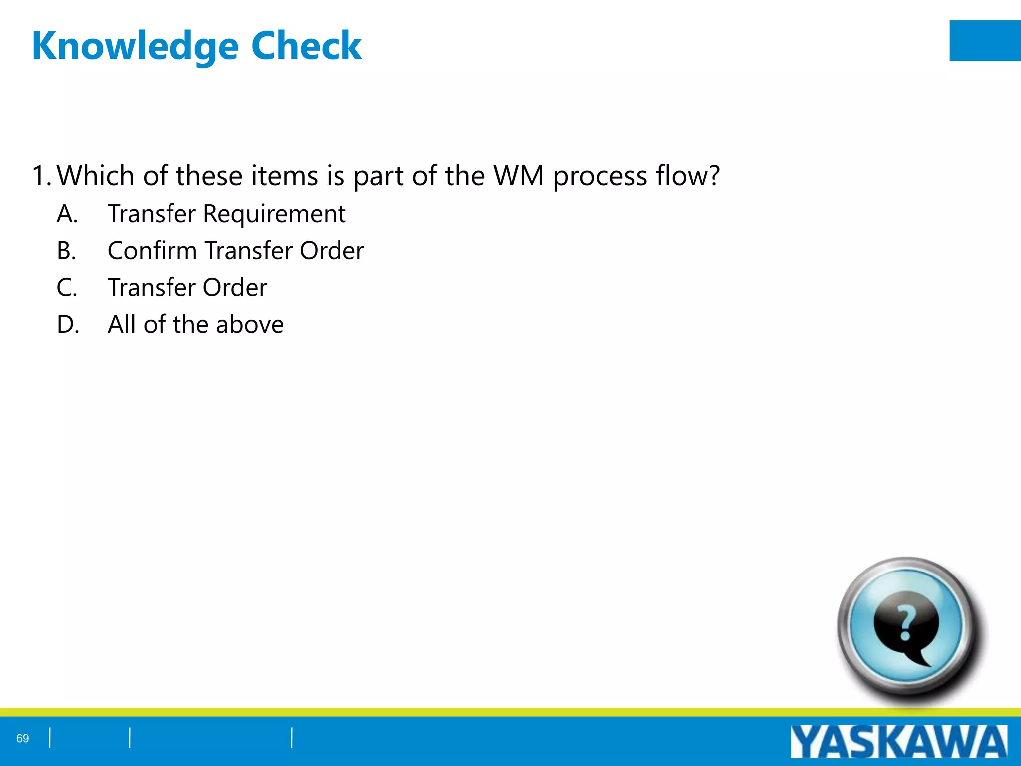 Knowledge Check
1.Which of these items is part of the WM process flow?
A. Transfer Requirement
B. Confirm Transfer Order
C. Transfer Order
D. All of the above
69
 