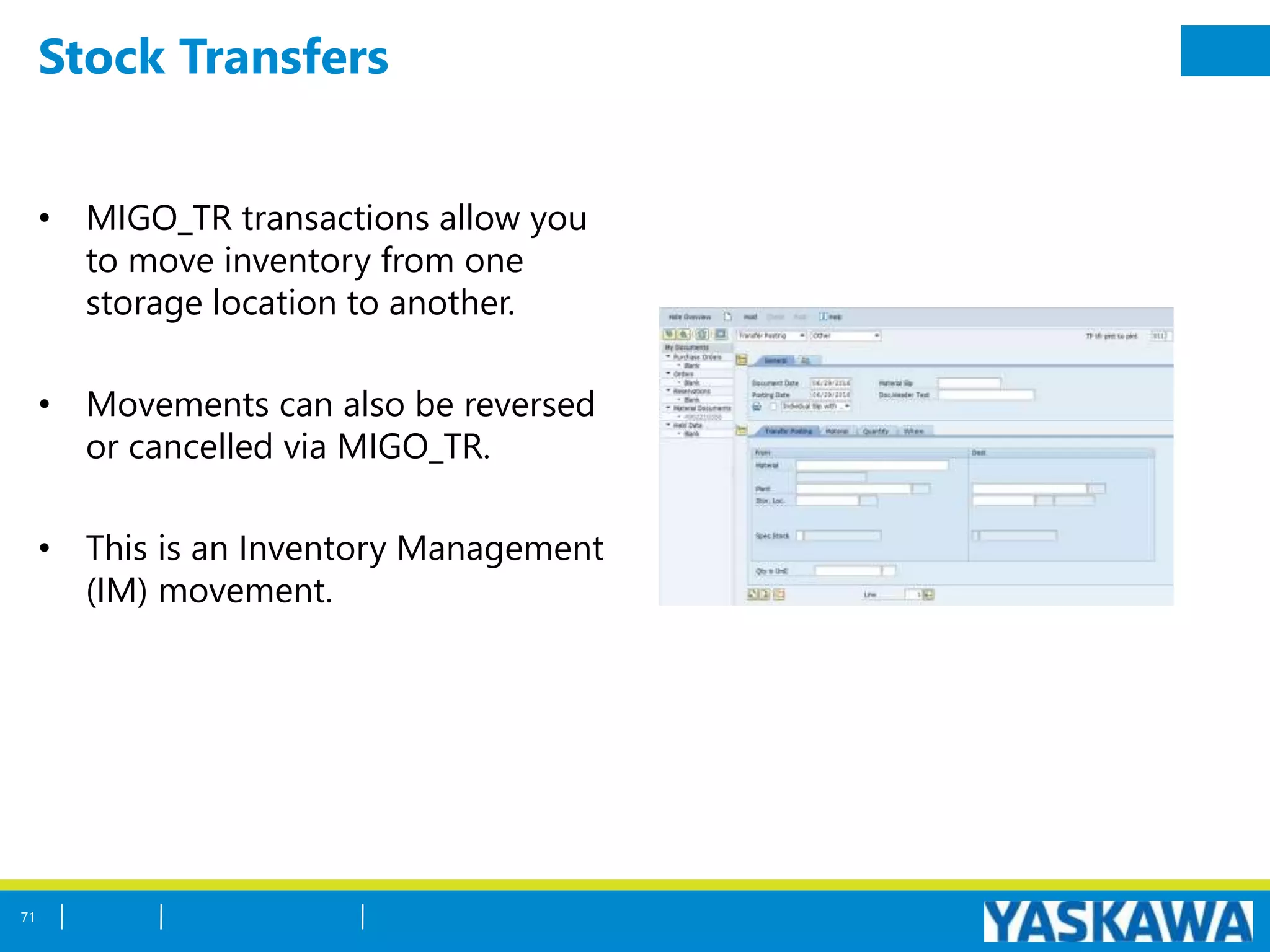 Stock Transfers
• MIGO_TR transactions allow you
to move inventory from one
storage location to another.
• Movements can also be reversed
or cancelled via MIGO_TR.
• This is an Inventory Management
(IM) movement.
71
 