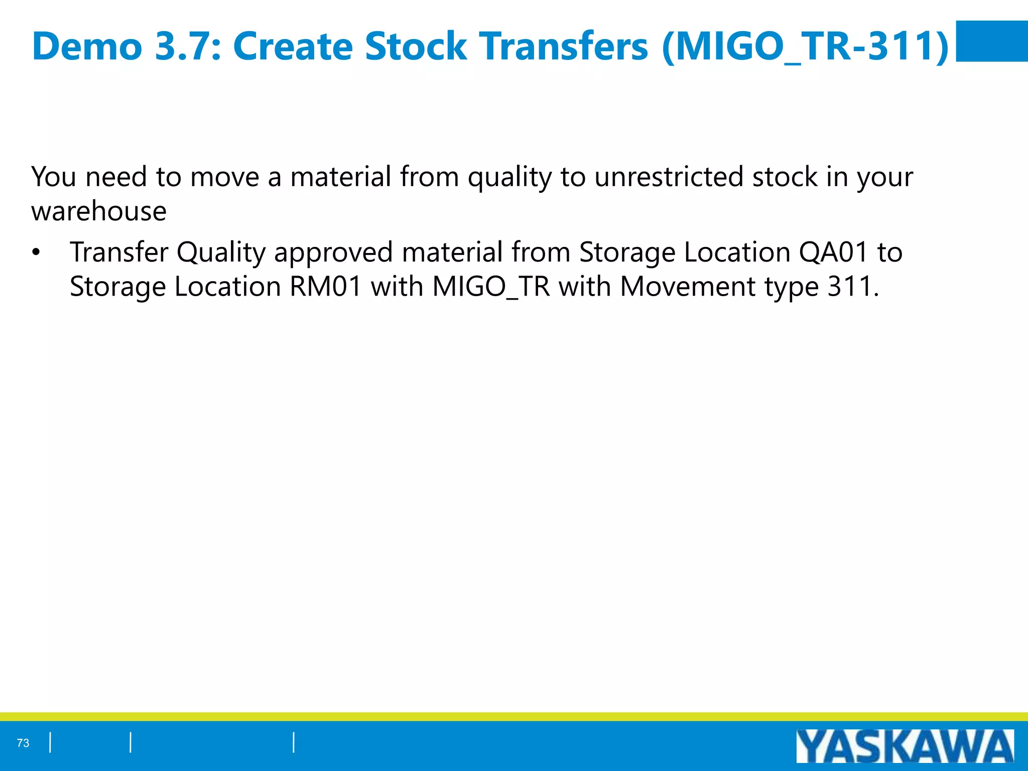 Demo 3.7: Create Stock Transfers (MIGO_TR-311)
You need to move a material from quality to unrestricted stock in your
warehouse
• Transfer Quality approved material from Storage Location QA01 to
Storage Location RM01 with MIGO_TR with Movement type 311.
73
 