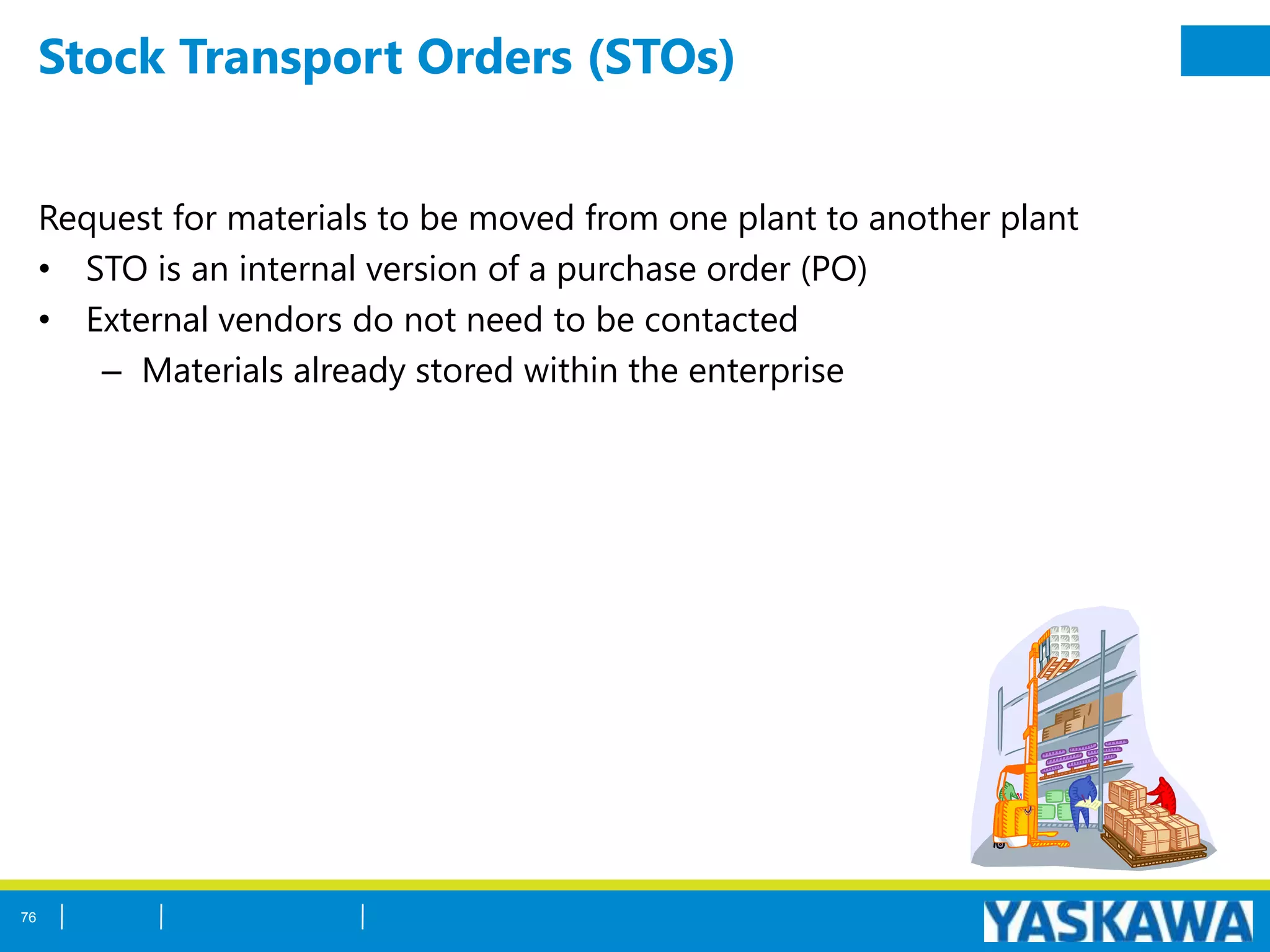 Stock Transport Orders (STOs)
Request for materials to be moved from one plant to another plant
• STO is an internal version of a purchase order (PO)
• External vendors do not need to be contacted
– Materials already stored within the enterprise
76
 