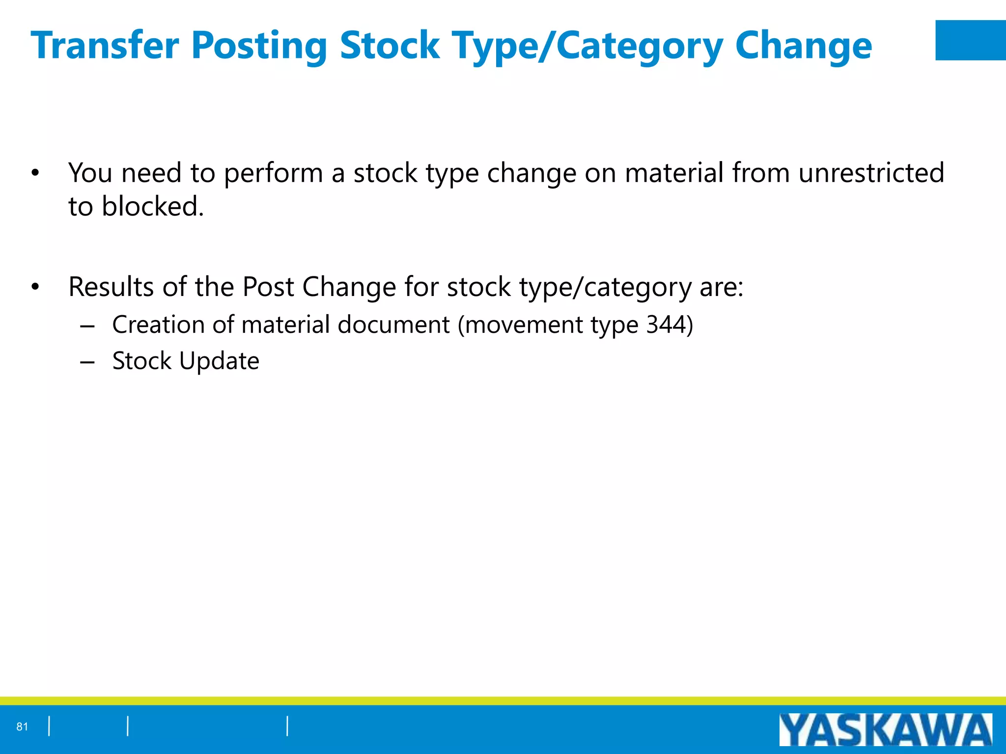 Transfer Posting Stock Type/Category Change
• You need to perform a stock type change on material from unrestricted
to blocked.
• Results of the Post Change for stock type/category are:
– Creation of material document (movement type 344)
– Stock Update
81
 
