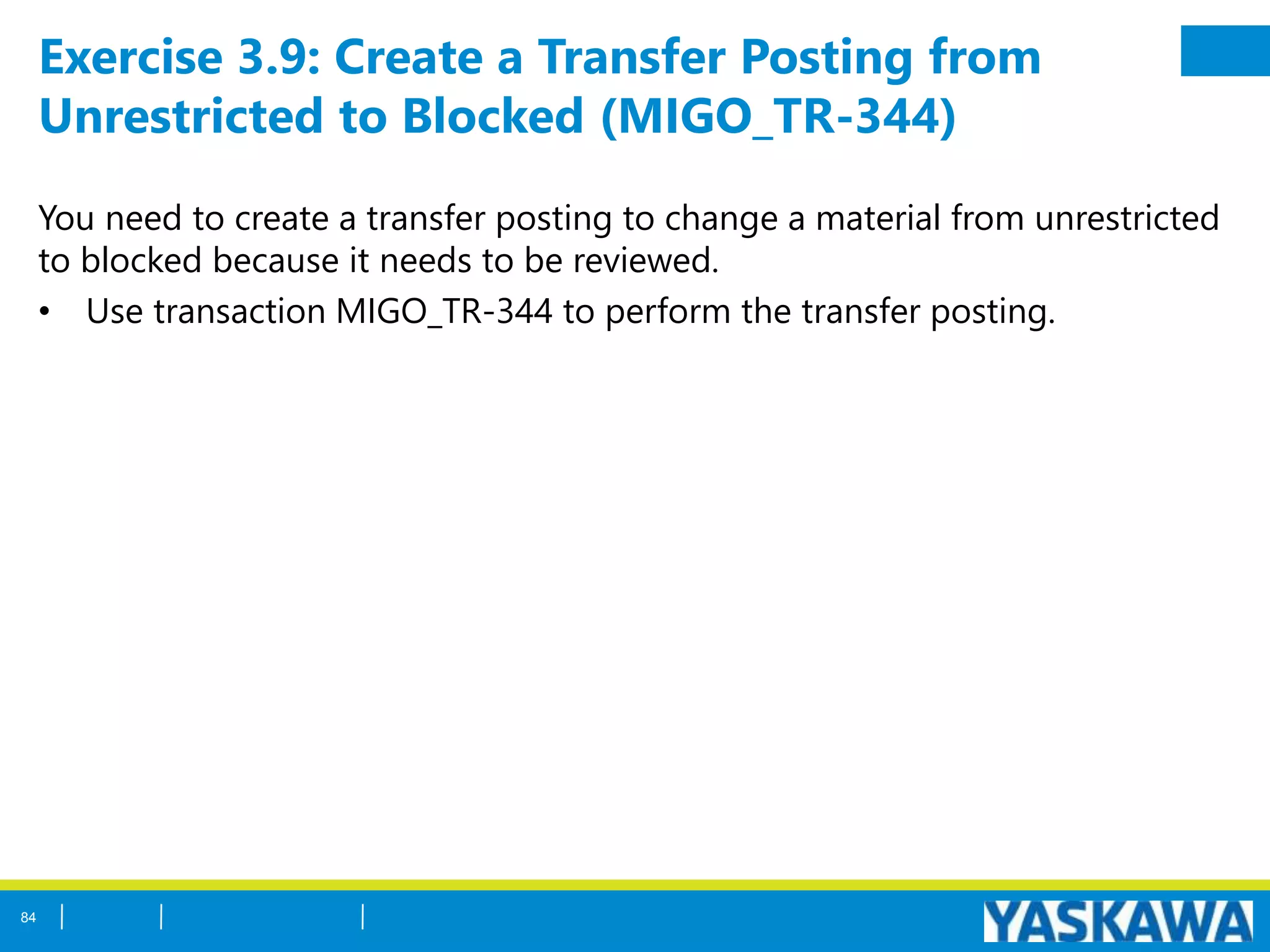 Exercise 3.9: Create a Transfer Posting from
Unrestricted to Blocked (MIGO_TR-344)
You need to create a transfer posting to change a material from unrestricted
to blocked because it needs to be reviewed.
• Use transaction MIGO_TR-344 to perform the transfer posting.
84
 