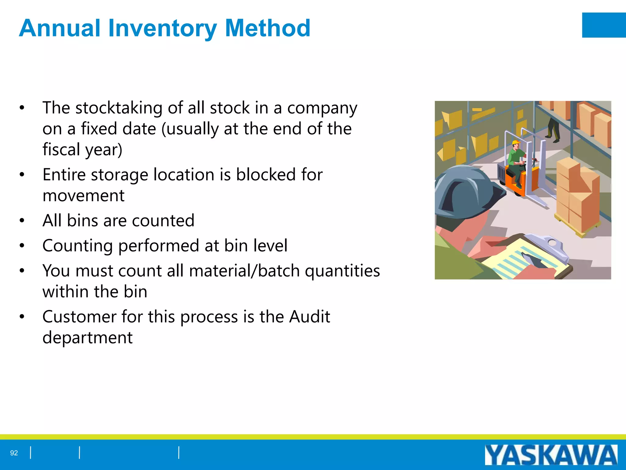 Annual Inventory Method
• The stocktaking of all stock in a company
on a fixed date (usually at the end of the
fiscal year)
• Entire storage location is blocked for
movement
• All bins are counted
• Counting performed at bin level
• You must count all material/batch quantities
within the bin
• Customer for this process is the Audit
department
92
 