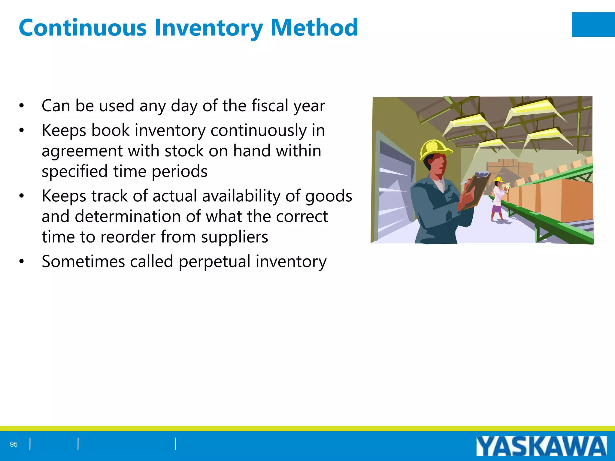 Continuous Inventory Method
• Can be used any day of the fiscal year
• Keeps book inventory continuously in
agreement with stock on hand within
specified time periods
• Keeps track of actual availability of goods
and determination of what the correct
time to reorder from suppliers
• Sometimes called perpetual inventory
95
 
