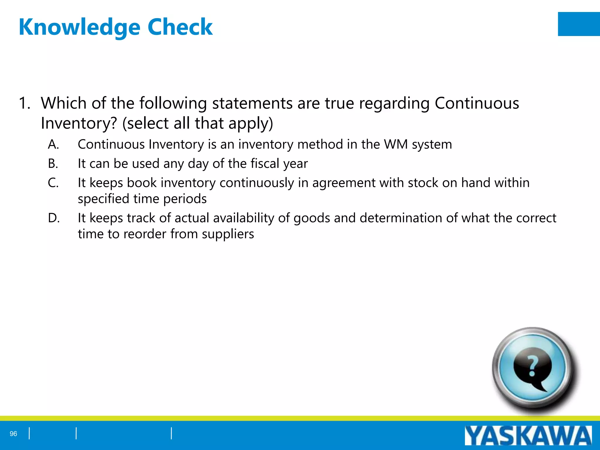 Knowledge Check
1. Which of the following statements are true regarding Continuous
Inventory? (select all that apply)
A. Continuous Inventory is an inventory method in the WM system
B. It can be used any day of the fiscal year
C. It keeps book inventory continuously in agreement with stock on hand within
specified time periods
D. It keeps track of actual availability of goods and determination of what the correct
time to reorder from suppliers
96
 