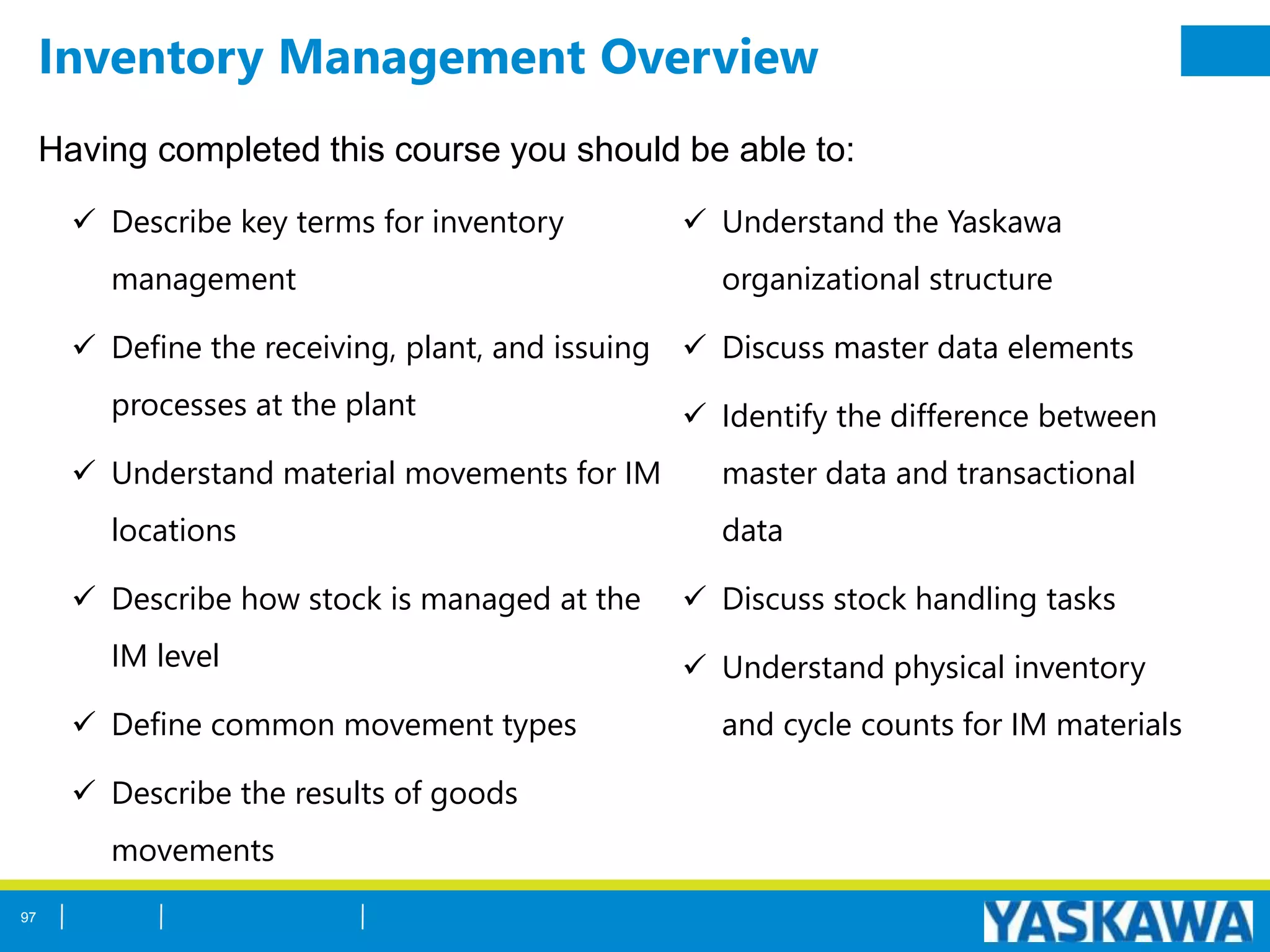Inventory Management Overview
Having completed this course you should be able to:
 Describe key terms for inventory
management
 Define the receiving, plant, and issuing
processes at the plant
 Understand material movements for IM
locations
 Describe how stock is managed at the
IM level
 Define common movement types
 Describe the results of goods
movements
 Understand the Yaskawa
organizational structure
 Discuss master data elements
 Identify the difference between
master data and transactional
data
 Discuss stock handling tasks
 Understand physical inventory
and cycle counts for IM materials
97
 