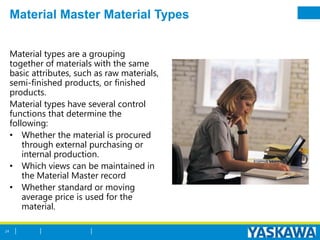 Material Master Material Types
Material types are a grouping
together of materials with the same
basic attributes, such as raw materials,
semi-finished products, or finished
products.
Material types have several control
functions that determine the
following:
• Whether the material is procured
through external purchasing or
internal production.
• Which views can be maintained in
the Material Master record
• Whether standard or moving
average price is used for the
material.
24
 