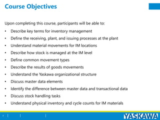 Course Objectives
Upon completing this course, participants will be able to:
• Describe key terms for inventory management
• Define the receiving, plant, and issuing processes at the plant
• Understand material movements for IM locations
• Describe how stock is managed at the IM level
• Define common movement types
• Describe the results of goods movements
• Understand the Yaskawa organizational structure
• Discuss master data elements
• Identify the difference between master data and transactional data
• Discuss stock handling tasks
• Understand physical inventory and cycle counts for IM materials
3
 