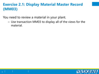 Exercise 2.1: Display Material Master Record
(MM03)
You need to review a material in your plant.
– Use transaction MM03 to display all of the views for the
material.
30
 
