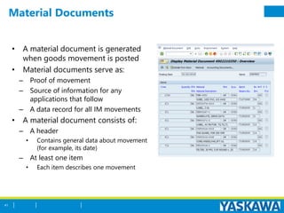 Material Documents
• A material document is generated
when goods movement is posted
• Material documents serve as:
– Proof of movement
– Source of information for any
applications that follow
– A data record for all IM movements
• A material document consists of:
– A header
• Contains general data about movement
(for example, its date)
– At least one item
• Each item describes one movement
41
 