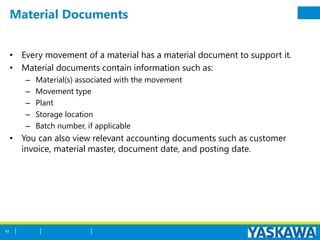 Material Documents
• Every movement of a material has a material document to support it.
• Material documents contain information such as:
– Material(s) associated with the movement
– Movement type
– Plant
– Storage location
– Batch number, if applicable
• You can also view relevant accounting documents such as customer
invoice, material master, document date, and posting date.
42
 