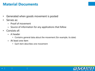 Material Documents
• Generated when goods movement is posted
• Serves as:
– Proof of movement
– Source of information for any applications that follow
• Consists of:
– A header
• Contains general data about the movement (for example, its date)
– At least one item
• Each item describes one movement
43
 