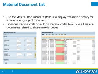 Material Document List
• Use the Material Document List (MB51) to display transaction history for
a material or group of materials.
• Enter one material code or multiple material codes to retrieve all material
documents related to those material codes.
45
 