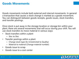Goods Movements
Goods movements include both external and internal movements. In general
a transaction that causes a stock change is marked as a goods movement.
You can distinguish between goods receipts, goods issues, stock transfers,
and transfer postings.
Once stock is put away in the storage location or storage bin within your
plant, there are several movements that will occur during your shift. You will
use stock transfers to move material in various ways:
• Stock transfers within a plant
– Sloc to Sloc
• Transfer postings within a plant
– Change stock type (Ex Unrestricted to Quality)
– Material to material (Change material number)
• Goods issue to scrap
• Goods issue to a cost center
50
 