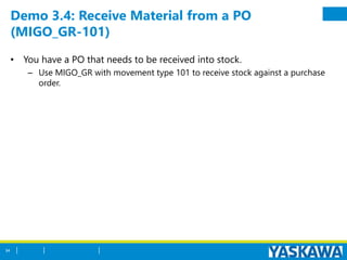 Demo 3.4: Receive Material from a PO
(MIGO_GR-101)
• You have a PO that needs to be received into stock.
– Use MIGO_GR with movement type 101 to receive stock against a purchase
order.
54
 