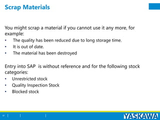 Scrap Materials
You might scrap a material if you cannot use it any more, for
example:
• The quality has been reduced due to long storage time.
• It is out of date.
• The material has been destroyed
Entry into SAP is without reference and for the following stock
categories:
• Unrestricted stock
• Quality Inspection Stock
• Blocked stock
57
 