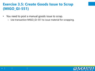 Exercise 3.5: Create Goods Issue to Scrap
(MIGO_GI-551)
• You need to post a manual goods issue to scrap.
– Use transaction MIGO_GI-551 to issue material for scrapping.
61
 