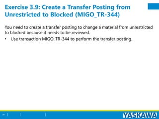 Exercise 3.9: Create a Transfer Posting from
Unrestricted to Blocked (MIGO_TR-344)
You need to create a transfer posting to change a material from unrestricted
to blocked because it needs to be reviewed.
• Use transaction MIGO_TR-344 to perform the transfer posting.
84
 