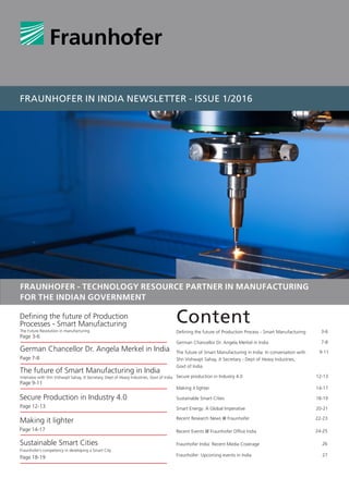 FRAUNHOFER IN INDIA NEWSLETTER - ISSUE 1/2016
Content
The future of Smart Manufacturing in India: In conversation with
Shri Vishwajit Sahay, Jt Secretary - Dept of Heavy Industries,
Govt of India
German Chancellor Dr. Angela Merkel in India
Defining the future of Production Process - Smart Manufacturing
9-11
7-8
3-6
Secure production in Industry 4.0 12-13
Making it lighter
Sustainable Smart Cities
Smart Energy: A Global Imperative
14-17
18-19
20-21
Recent Research News @ Fraunhofer 22-23
Recent Events @ Fraunhofer Office India
Fraunhofer India: Recent Media Coverage
24-25
26
Fraunhofer: Upcoming events in India 27
Defining the future of Production
Processes - Smart Manufacturing
The Future Revolution in manufacturing
Page 9-11
Page 7-8
Page 12-13
Page 14-17
The future of Smart Manufacturing in India
German Chancellor Dr. Angela Merkel in India
Secure Production in Industry 4.0
Making it lighter
Page 18-19
Sustainable Smart Cities
Fraunhofer’s competency in developing a Smart City
Page 3-6
FRAUNHOFER - TECHNOLOGY RESOURCE PARTNER IN MANUFACTURING
FOR THE INDIAN GOVERNMENT
Interview with Shri Vishwajit Sahay, Jt Secretary, Dept of Heavy Industries, Govt of India
 