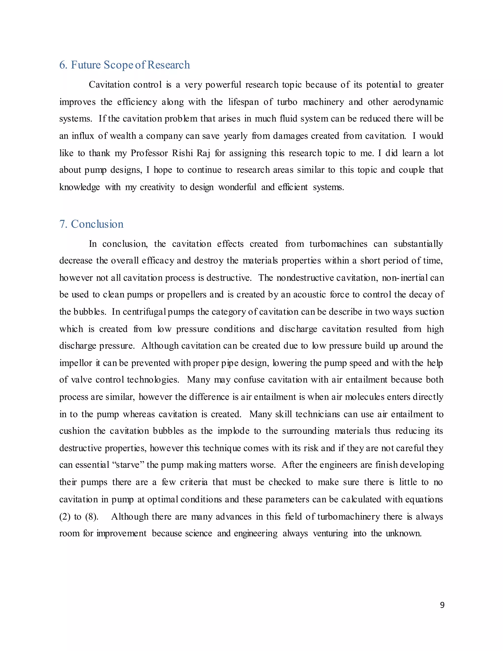 9
6. Future Scopeof Research
Cavitation control is a very powerful research topic because of its potential to greater
improves the efficiency along with the lifespan of turbo machinery and other aerodynamic
systems. If the cavitation problem that arises in much fluid system can be reduced there will be
an influx of wealth a company can save yearly from damages created from cavitation. I would
like to thank my Professor Rishi Raj for assigning this research topic to me. I did learn a lot
about pump designs, I hope to continue to research areas similar to this topic and couple that
knowledge with my creativity to design wonderful and efficient systems.
7. Conclusion
In conclusion, the cavitation effects created from turbomachines can substantially
decrease the overall efficacy and destroy the materials properties within a short period of time,
however not all cavitation process is destructive. The nondestructive cavitation, non-inertial can
be used to clean pumps or propellers and is created by an acoustic force to control the decay of
the bubbles. In centrifugal pumps the category of cavitation can be describe in two ways suction
which is created from low pressure conditions and discharge cavitation resulted from high
discharge pressure. Although cavitation can be created due to low pressure build up around the
impellor it can be prevented with proper pipe design, lowering the pump speed and with the help
of valve control technologies. Many may confuse cavitation with air entailment because both
process are similar, however the difference is air entailment is when air molecules enters directly
in to the pump whereas cavitation is created. Many skill technicians can use air entailment to
cushion the cavitation bubbles as the implode to the surrounding materials thus reducing its
destructive properties, however this technique comes with its risk and if they are not careful they
can essential “starve” the pump making matters worse. After the engineers are finish developing
their pumps there are a few criteria that must be checked to make sure there is little to no
cavitation in pump at optimal conditions and these parameters can be calculated with equations
(2) to (8). Although there are many advances in this field of turbomachinery there is always
room for improvement because science and engineering always venturing into the unknown.
 