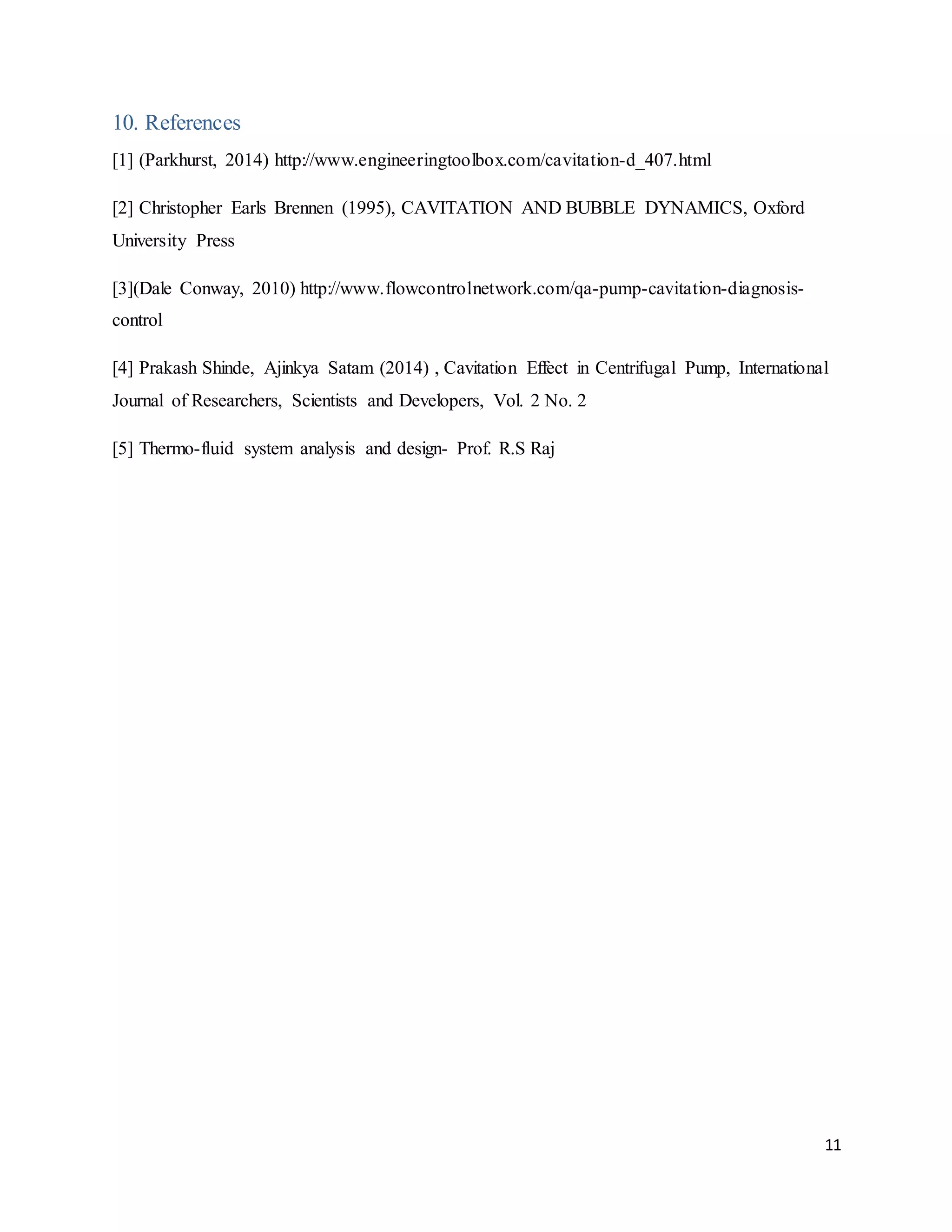 11
10. References
[1] (Parkhurst, 2014) http://www.engineeringtoolbox.com/cavitation-d_407.html
[2] Christopher Earls Brennen (1995), CAVITATION AND BUBBLE DYNAMICS, Oxford
University Press
[3](Dale Conway, 2010) http://www.flowcontrolnetwork.com/qa-pump-cavitation-diagnosis-
control
[4] Prakash Shinde, Ajinkya Satam (2014) , Cavitation Effect in Centrifugal Pump, International
Journal of Researchers, Scientists and Developers, Vol. 2 No. 2
[5] Thermo-fluid system analysis and design- Prof. R.S Raj
 