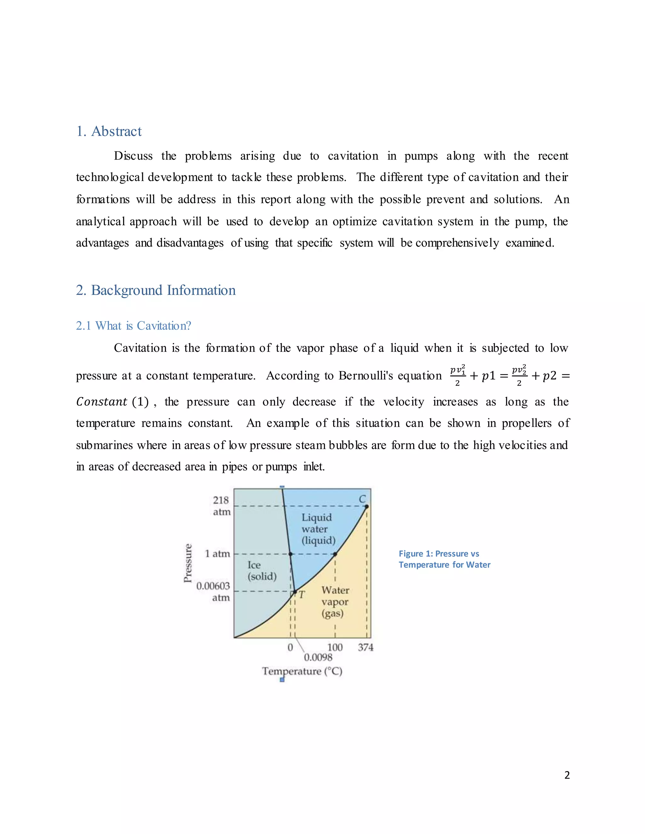 2
1. Abstract
Discuss the problems arising due to cavitation in pumps along with the recent
technological development to tackle these problems. The different type of cavitation and their
formations will be address in this report along with the possible prevent and solutions. An
analytical approach will be used to develop an optimize cavitation system in the pump, the
advantages and disadvantages of using that specific system will be comprehensively examined.
2. Background Information
2.1 What is Cavitation?
Cavitation is the formation of the vapor phase of a liquid when it is subjected to low
pressure at a constant temperature. According to Bernoulli's equation
𝑝𝑣1
2
2
+ 𝑝1 =
𝑝𝑣2
2
2
+ 𝑝2 =
𝐶𝑜𝑛𝑠𝑡𝑎𝑛𝑡 (1) , the pressure can only decrease if the velocity increases as long as the
temperature remains constant. An example of this situation can be shown in propellers of
submarines where in areas of low pressure steam bubbles are form due to the high velocities and
in areas of decreased area in pipes or pumps inlet.
Figure 1: Pressure vs
Temperature for Water
 