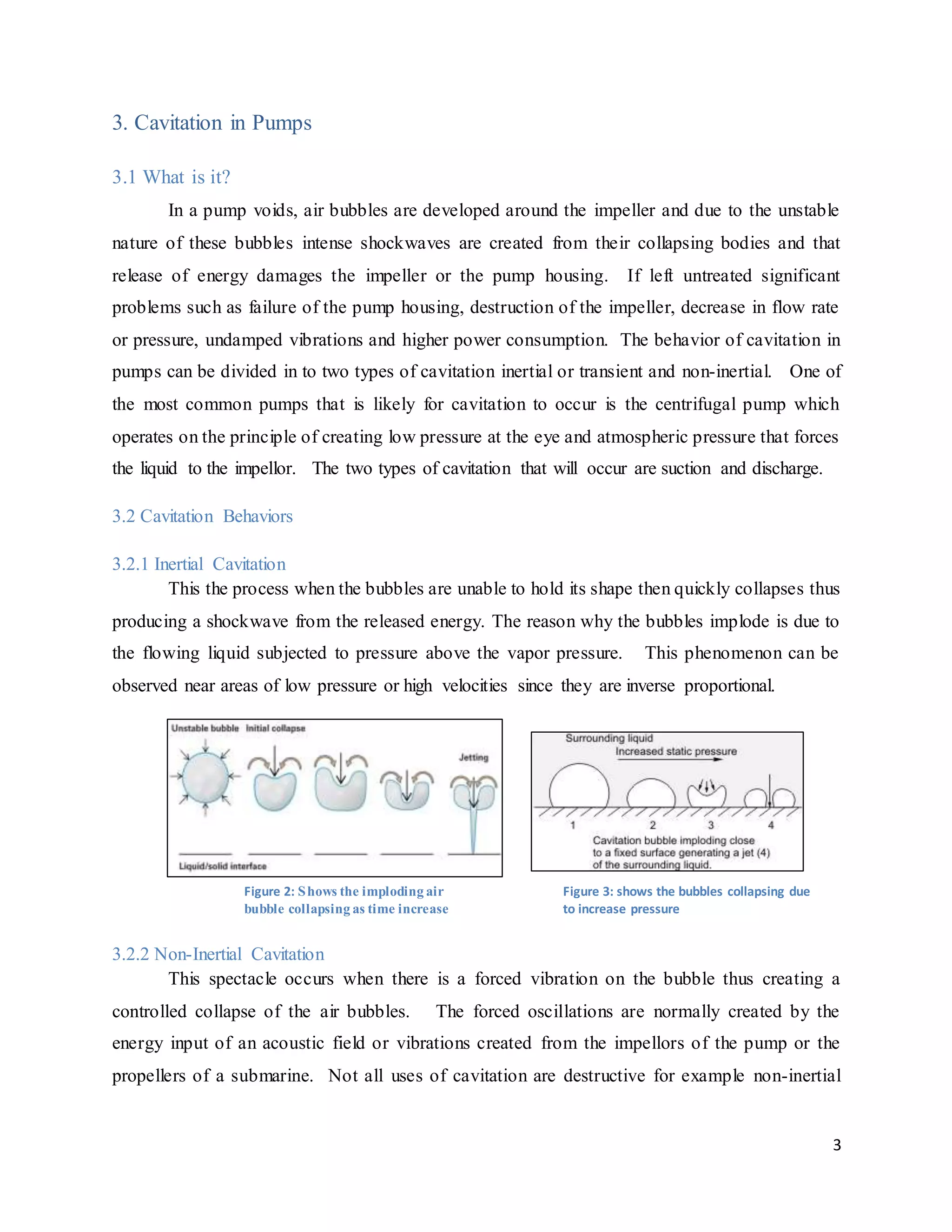 3
3. Cavitation in Pumps
3.1 What is it?
In a pump voids, air bubbles are developed around the impeller and due to the unstable
nature of these bubbles intense shockwaves are created from their collapsing bodies and that
release of energy damages the impeller or the pump housing. If left untreated significant
problems such as failure of the pump housing, destruction of the impeller, decrease in flow rate
or pressure, undamped vibrations and higher power consumption. The behavior of cavitation in
pumps can be divided in to two types of cavitation inertial or transient and non-inertial. One of
the most common pumps that is likely for cavitation to occur is the centrifugal pump which
operates on the principle of creating low pressure at the eye and atmospheric pressure that forces
the liquid to the impellor. The two types of cavitation that will occur are suction and discharge.
3.2 Cavitation Behaviors
3.2.1 Inertial Cavitation
This the process when the bubbles are unable to hold its shape then quickly collapses thus
producing a shockwave from the released energy. The reason why the bubbles implode is due to
the flowing liquid subjected to pressure above the vapor pressure. This phenomenon can be
observed near areas of low pressure or high velocities since they are inverse proportional.
3.2.2 Non-Inertial Cavitation
This spectacle occurs when there is a forced vibration on the bubble thus creating a
controlled collapse of the air bubbles. The forced oscillations are normally created by the
energy input of an acoustic field or vibrations created from the impellors of the pump or the
propellers of a submarine. Not all uses of cavitation are destructive for example non-inertial
Figure 2: Shows the imploding air
bubble collapsing as time increase
Figure 3: shows the bubbles collapsing due
to increase pressure
 