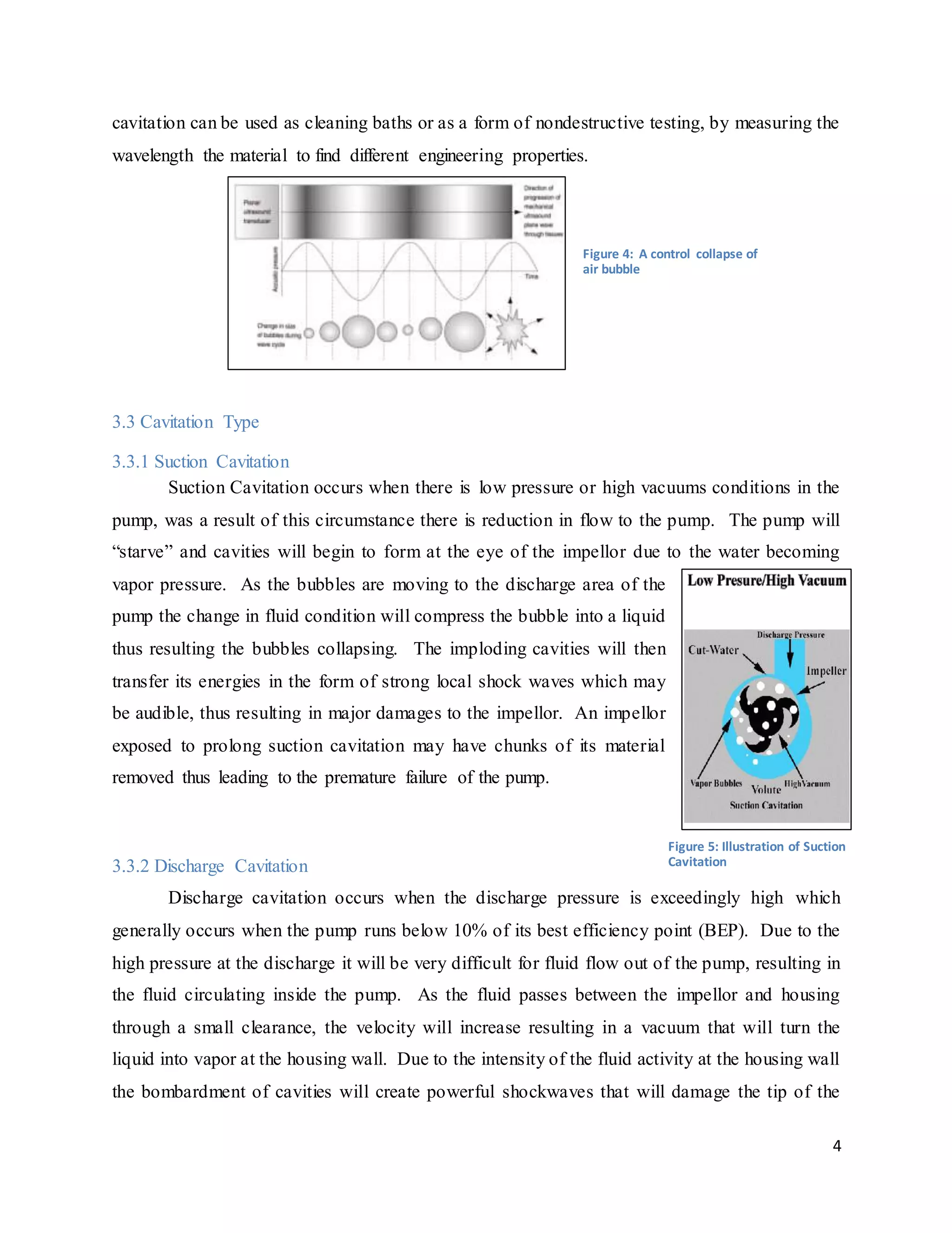 4
cavitation can be used as cleaning baths or as a form of nondestructive testing, by measuring the
wavelength the material to find different engineering properties.
3.3 Cavitation Type
3.3.1 Suction Cavitation
Suction Cavitation occurs when there is low pressure or high vacuums conditions in the
pump, was a result of this circumstance there is reduction in flow to the pump. The pump will
“starve” and cavities will begin to form at the eye of the impellor due to the water becoming
vapor pressure. As the bubbles are moving to the discharge area of the
pump the change in fluid condition will compress the bubble into a liquid
thus resulting the bubbles collapsing. The imploding cavities will then
transfer its energies in the form of strong local shock waves which may
be audible, thus resulting in major damages to the impellor. An impellor
exposed to prolong suction cavitation may have chunks of its material
removed thus leading to the premature failure of the pump.
3.3.2 Discharge Cavitation
Discharge cavitation occurs when the discharge pressure is exceedingly high which
generally occurs when the pump runs below 10% of its best efficiency point (BEP). Due to the
high pressure at the discharge it will be very difficult for fluid flow out of the pump, resulting in
the fluid circulating inside the pump. As the fluid passes between the impellor and housing
through a small clearance, the velocity will increase resulting in a vacuum that will turn the
liquid into vapor at the housing wall. Due to the intensity of the fluid activity at the housing wall
the bombardment of cavities will create powerful shockwaves that will damage the tip of the
Figure 4: A control collapse of
air bubble
Figure 5: Illustration of Suction
Cavitation
 