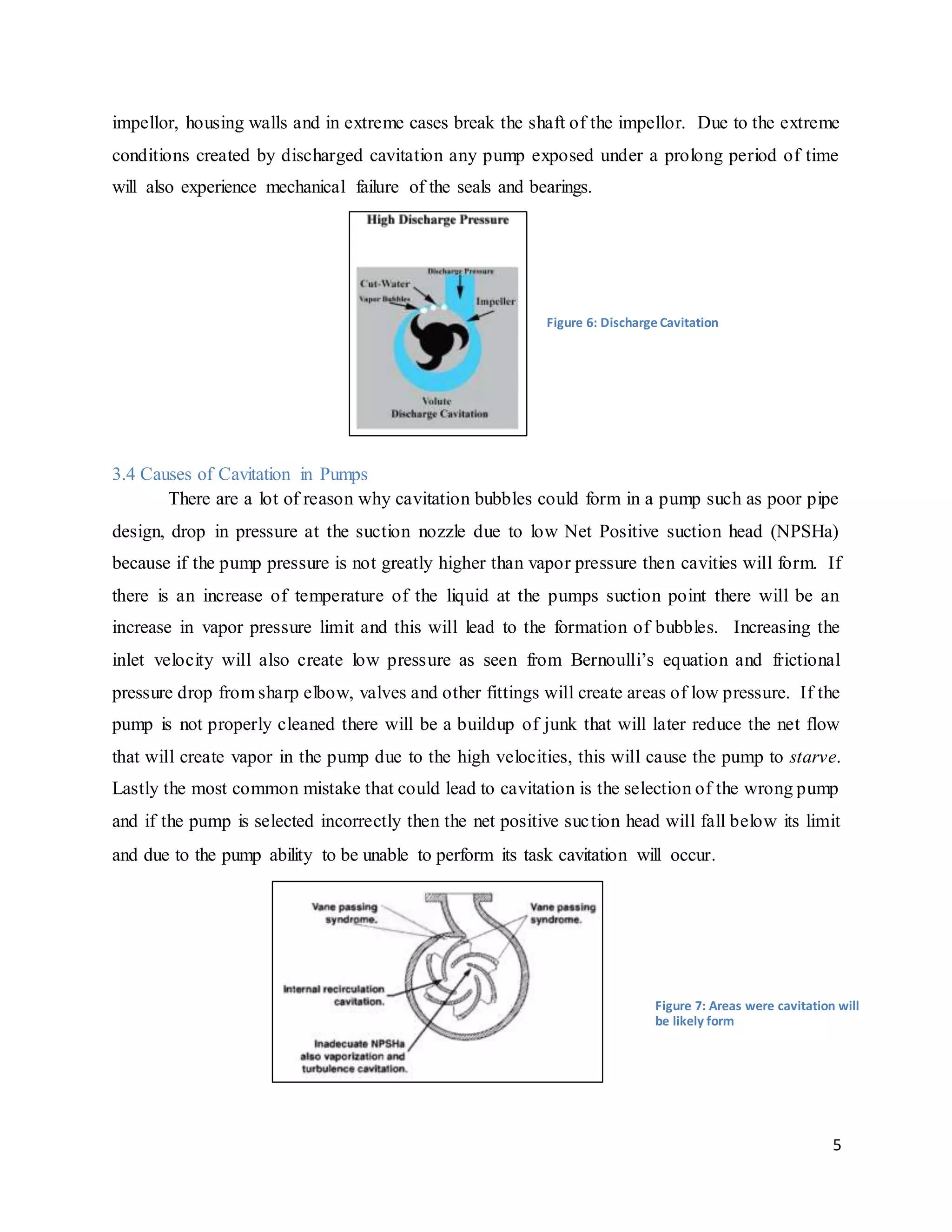 5
impellor, housing walls and in extreme cases break the shaft of the impellor. Due to the extreme
conditions created by discharged cavitation any pump exposed under a prolong period of time
will also experience mechanical failure of the seals and bearings.
3.4 Causes of Cavitation in Pumps
There are a lot of reason why cavitation bubbles could form in a pump such as poor pipe
design, drop in pressure at the suction nozzle due to low Net Positive suction head (NPSHa)
because if the pump pressure is not greatly higher than vapor pressure then cavities will form. If
there is an increase of temperature of the liquid at the pumps suction point there will be an
increase in vapor pressure limit and this will lead to the formation of bubbles. Increasing the
inlet velocity will also create low pressure as seen from Bernoulli’s equation and frictional
pressure drop from sharp elbow, valves and other fittings will create areas of low pressure. If the
pump is not properly cleaned there will be a buildup of junk that will later reduce the net flow
that will create vapor in the pump due to the high velocities, this will cause the pump to starve.
Lastly the most common mistake that could lead to cavitation is the selection of the wrong pump
and if the pump is selected incorrectly then the net positive suction head will fall below its limit
and due to the pump ability to be unable to perform its task cavitation will occur.
Figure 6: Discharge Cavitation
Figure 7: Areas were cavitation will
be likely form
 