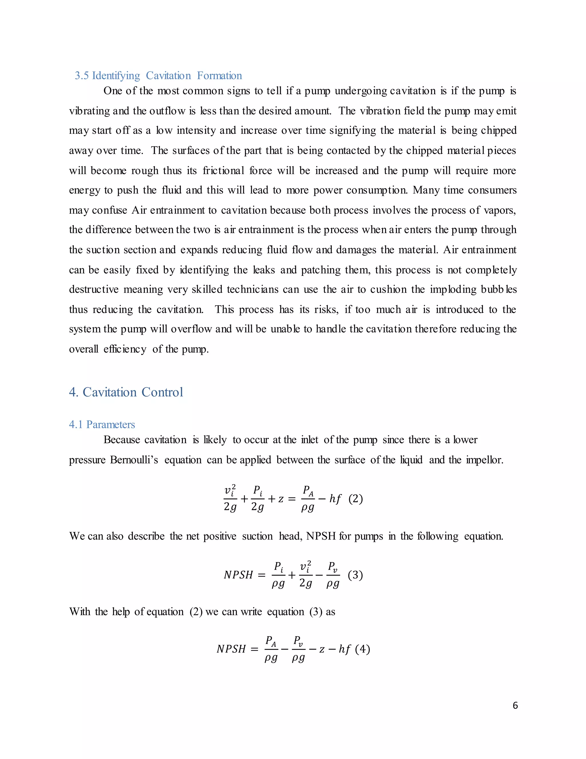 6
3.5 Identifying Cavitation Formation
One of the most common signs to tell if a pump undergoing cavitation is if the pump is
vibrating and the outflow is less than the desired amount. The vibration field the pump may emit
may start off as a low intensity and increase over time signifying the material is being chipped
away over time. The surfaces of the part that is being contacted by the chipped material pieces
will become rough thus its frictional force will be increased and the pump will require more
energy to push the fluid and this will lead to more power consumption. Many time consumers
may confuse Air entrainment to cavitation because both process involves the process of vapors,
the difference between the two is air entrainment is the process when air enters the pump through
the suction section and expands reducing fluid flow and damages the material. Air entrainment
can be easily fixed by identifying the leaks and patching them, this process is not completely
destructive meaning very skilled technicians can use the air to cushion the imploding bubbles
thus reducing the cavitation. This process has its risks, if too much air is introduced to the
system the pump will overflow and will be unable to handle the cavitation therefore reducing the
overall efficiency of the pump.
4. Cavitation Control
4.1 Parameters
Because cavitation is likely to occur at the inlet of the pump since there is a lower
pressure Bernoulli’s equation can be applied between the surface of the liquid and the impellor.
𝑣𝑖
2
2𝑔
+
𝑃𝑖
2𝑔
+ 𝑧 =
𝑃𝐴
𝜌𝑔
− ℎ𝑓 (2)
We can also describe the net positive suction head, NPSH for pumps in the following equation.
𝑁𝑃𝑆𝐻 =
𝑃𝑖
𝜌𝑔
+
𝑣𝑖
2
2𝑔
−
𝑃𝑣
𝜌𝑔
(3)
With the help of equation (2) we can write equation (3) as
𝑁𝑃𝑆𝐻 =
𝑃𝐴
𝜌𝑔
−
𝑃𝑣
𝜌𝑔
− 𝑧 − ℎ𝑓 (4)
 