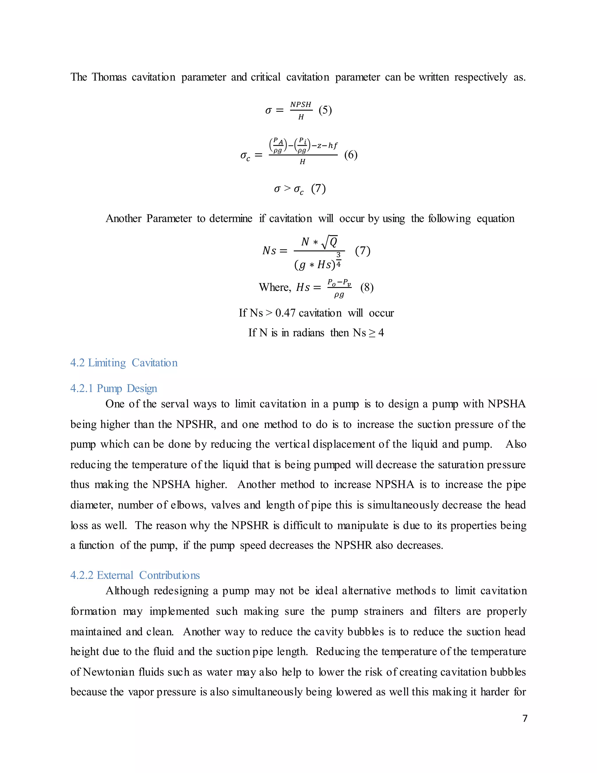 7
The Thomas cavitation parameter and critical cavitation parameter can be written respectively as.
𝜎 =
𝑁𝑃𝑆𝐻
𝐻
(5)
𝜎𝑐 =
(
𝑃 𝐴
𝜌𝑔
)−(
𝑃 𝑖
𝜌𝑔
)−𝑧−ℎ𝑓
𝐻
(6)
𝜎 > 𝜎𝑐 (7)
Another Parameter to determine if cavitation will occur by using the following equation
𝑁𝑠 =
𝑁 ∗ √ 𝑄
(𝑔 ∗ 𝐻𝑠)
3
4
(7)
Where, 𝐻𝑠 =
𝑃 𝑜−𝑃𝑣
𝜌𝑔
(8)
If Ns > 0.47 cavitation will occur
If N is in radians then Ns ≥ 4
4.2 Limiting Cavitation
4.2.1 Pump Design
One of the serval ways to limit cavitation in a pump is to design a pump with NPSHA
being higher than the NPSHR, and one method to do is to increase the suction pressure of the
pump which can be done by reducing the vertical displacement of the liquid and pump. Also
reducing the temperature of the liquid that is being pumped will decrease the saturation pressure
thus making the NPSHA higher. Another method to increase NPSHA is to increase the pipe
diameter, number of elbows, valves and length of pipe this is simultaneously decrease the head
loss as well. The reason why the NPSHR is difficult to manipulate is due to its properties being
a function of the pump, if the pump speed decreases the NPSHR also decreases.
4.2.2 External Contributions
Although redesigning a pump may not be ideal alternative methods to limit cavitation
formation may implemented such making sure the pump strainers and filters are properly
maintained and clean. Another way to reduce the cavity bubbles is to reduce the suction head
height due to the fluid and the suction pipe length. Reducing the temperature of the temperature
of Newtonian fluids such as water may also help to lower the risk of creating cavitation bubbles
because the vapor pressure is also simultaneously being lowered as well this making it harder for
 