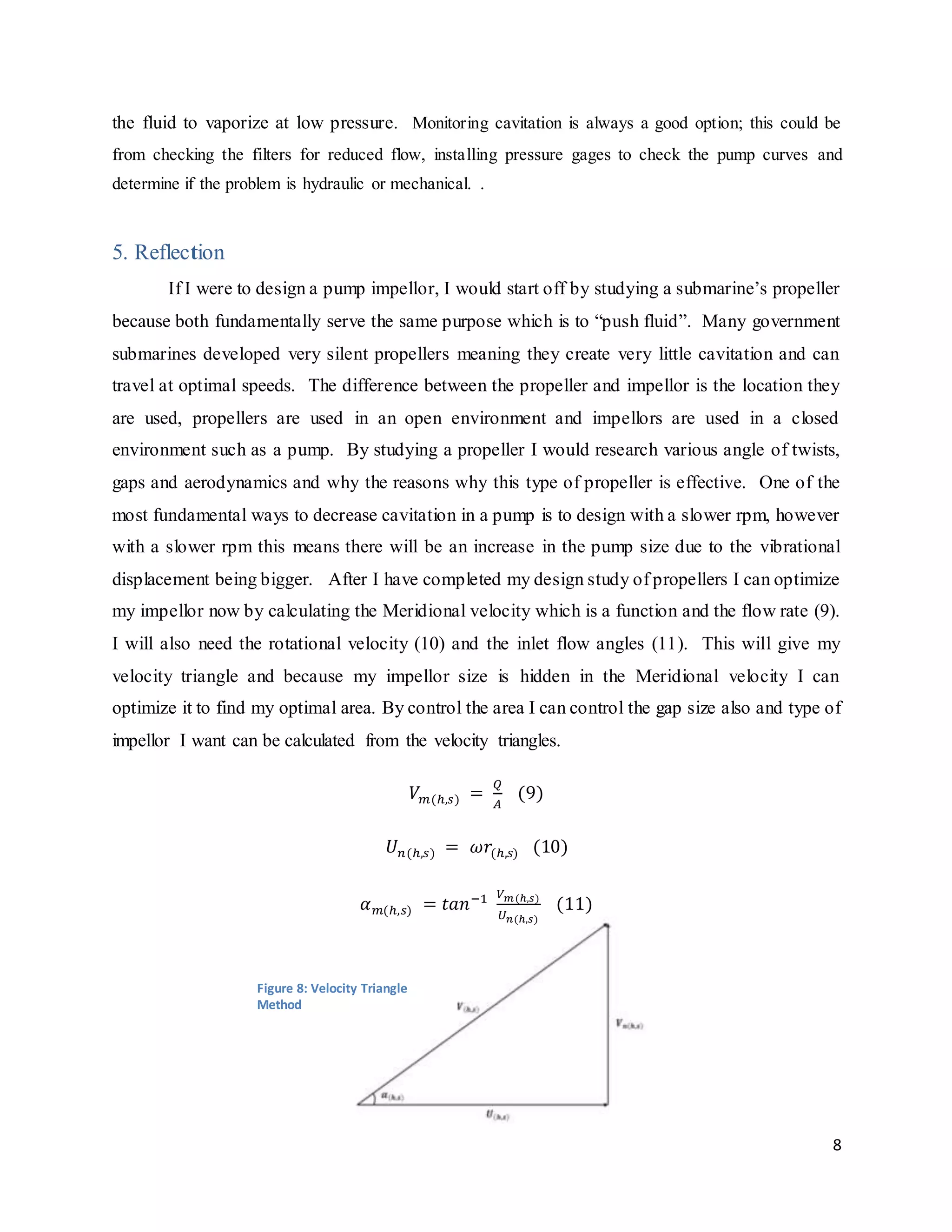 8
the fluid to vaporize at low pressure. Monitoring cavitation is always a good option; this could be
from checking the filters for reduced flow, installing pressure gages to check the pump curves and
determine if the problem is hydraulic or mechanical. .
5. Reflection
If I were to design a pump impellor, I would start off by studying a submarine’s propeller
because both fundamentally serve the same purpose which is to “push fluid”. Many government
submarines developed very silent propellers meaning they create very little cavitation and can
travel at optimal speeds. The difference between the propeller and impellor is the location they
are used, propellers are used in an open environment and impellors are used in a closed
environment such as a pump. By studying a propeller I would research various angle of twists,
gaps and aerodynamics and why the reasons why this type of propeller is effective. One of the
most fundamental ways to decrease cavitation in a pump is to design with a slower rpm, however
with a slower rpm this means there will be an increase in the pump size due to the vibrational
displacement being bigger. After I have completed my design study of propellers I can optimize
my impellor now by calculating the Meridional velocity which is a function and the flow rate (9).
I will also need the rotational velocity (10) and the inlet flow angles (11). This will give my
velocity triangle and because my impellor size is hidden in the Meridional velocity I can
optimize it to find my optimal area. By control the area I can control the gap size also and type of
impellor I want can be calculated from the velocity triangles.
𝑉 𝑚(ℎ,𝑠) =
𝑄
𝐴
(9)
𝑈 𝑛(ℎ,𝑠) = 𝜔𝑟(ℎ,𝑠) (10)
𝛼 𝑚(ℎ,𝑠) = 𝑡𝑎𝑛−1 𝑉 𝑚(ℎ,𝑠)
𝑈 𝑛(ℎ,𝑠)
(11)
Figure 8: Velocity Triangle
Method
 
