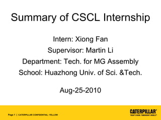 Page 1 | CATERPILLAR CONFIDENTIAL: YELLOW
Summary of CSCL Internship
Intern: Xiong Fan
Supervisor: Martin Li
Department: Tech. for MG Assembly
School: Huazhong Univ. of Sci. &Tech.
Aug-25-2010
 