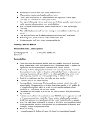 • When required to assist other Team leaders with their work
• When required to assist other branches with their work
• I have a good understanding on Ombudsman rules and regulations. Able to apply
knowledge and views from an Ombud point of view
• Have a good relationship with our underwriters and Technical specialist underwriters, to
enable assistance when needed on more technical claims
• Able to research information on the internet and our intranet to assist staff and gain
knowledge
• Able to Identify key areas staff may need training on to ensure better productivity and
service
• Liase with our Traning and development department to ensure staff get schedule
• Authorizing leave, ensure sufficient staff available on the floor
• Service orientated at all times ensure customer satisfaction
Company: Mutual & Federal
Personal Non-Motor Claims Negotiator
Period employment : 23 July 2007 - 31 May 2012
Permanent
Responsibilities
• Ensure that claims are registered, and the same time checking the cover on the clients
policy, brokers or the clients need to be notified of claim number within 24 hours of the
registration, and making sure that the estimation of the claim is accurate
• Processing of claims, arranging for assessment when necessary, requesting of relevant
documentation from the broker or the client, advising brokers/clients of settlements and
processing of payments, salvage is followed up where applicable, using correct codes
when processing payments and advising Underwriting of deletion of an item.
• Required to work in team and share knowledge and ideas together.
• Claims are checked and authorized daily.
• Ensuring effective client service. Telephone calls are answered within 3 rings, calls
returned within 2 hours on receipt of message. Queries are attended to in 1 working day
of escalation, broker/client is kept up to date on progress and procedures, calls are
attended to in a professional and courteous manner.
• Dairy follow ups are attended in an efficient and effective manner, 10 registers claims a
day to be done.
• Fast track claims (claims with an estimation under R10 000) must be registered and paid
in 48 hours, communication with brokers/clients are done telephonically, emailed or
faxed. Final settlement correspondence sent to the broker/client, claims log is updated.
• Non – Fast track claims (claims with an estimate or R10 000 or more) must be registered
on the day of receipt, assessors to be appointed and estimates to must be accurate. Work
thoroughly through the reports and quotes.
• Assist with training.
• I personally dealt with the Run off claims (all claims long outstanding), basically
 