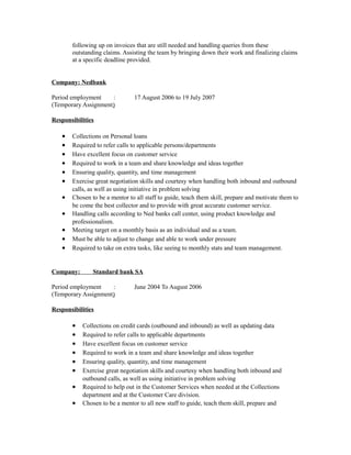 following up on invoices that are still needed and handling queries from these
outstanding claims. Assisting the team by bringing down their work and finalizing claims
at a specific deadline provided.
Company: Nedbank
Period employment : 17 August 2006 to 19 July 2007
(Temporary Assignment)
Responsibilities
• Collections on Personal loans
• Required to refer calls to applicable persons/departments
• Have excellent focus on customer service
• Required to work in a team and share knowledge and ideas together
• Ensuring quality, quantity, and time management
• Exercise great negotiation skills and courtesy when handling both inbound and outbound
calls, as well as using initiative in problem solving
• Chosen to be a mentor to all staff to guide, teach them skill, prepare and motivate them to
be come the best collector and to provide with great accurate customer service.
• Handling calls according to Ned banks call center, using product knowledge and
professionalism.
• Meeting target on a monthly basis as an individual and as a team.
• Must be able to adjust to change and able to work under pressure
• Required to take on extra tasks, like seeing to monthly stats and team management.
Company: Standard bank SA
Period employment : June 2004 To August 2006
(Temporary Assignment)
Responsibilities
• Collections on credit cards (outbound and inbound) as well as updating data
• Required to refer calls to applicable departments
• Have excellent focus on customer service
• Required to work in a team and share knowledge and ideas together
• Ensuring quality, quantity, and time management
• Exercise great negotiation skills and courtesy when handling both inbound and
outbound calls, as well as using initiative in problem solving
• Required to help out in the Customer Services when needed at the Collections
department and at the Customer Care division.
• Chosen to be a mentor to all new staff to guide, teach them skill, prepare and
 