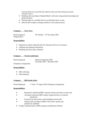 motivate them to be come the best collector and to provide with great accurate
customer service.
• Handling calls according to Standard Bank’s call center using product knowledge and
professionalism.
• Meeting target on a monthly basis as an individual and as a team.
• Must be able to adjust to change and able to work under pressure.
Company: Terra Nova
Period employed : 20th
October – 10th
November 2003
Temp position
Responsibilities
• Required to conduct outbound calls for a Research Survey to Customers;
• Updating and capturing information;
• Handling electronic diary. (Outlook)
Company: Norton Lambrianos
Period Employed : Month of September 2003
November 2003 – December 2003
(Temporary Assignment)
Responsibilities
• Debt collecting;
• Data capturing
Company: IBM South Africa
Period Employed :1st
June - 8th
August 2003 (Temporary Assignment)
Responsibilities:
• Required to understand IBM’s national contacts and where to refer calls.
• Accurately represents IBM’s quality image and focus on customer
satisfaction.
• Exercises tact and courtesy when handling external calls.
• Handles calls according to IBM’s Call Centre’s quality and
productivity standards
• Conduct outbound calls to IBM’s prospects and Business Partners
 