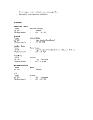 for the purpose of data verification and customer profiles.
• Consistently ensures customer satisfaction
References:
Mutual and Federal
Contact : Brenda Kasselman
Job Title : Manager
Telephone number : (011) 374 4166
Nedbank
Contact : Halima Naidoo
Job Title : Supervisor (Nedbank Loans)
Telephone number : 083 723 9602
Standard Bank
Contact : Ronie Wagner
Job Title : Supervisor (Credit Card Collections) in Standard Bank SA
Telephone number : (011) 636 4029
Terra Nova
Contact : Jeanette
Job Title : Kelly – consultant
Telephone number : (011) 883 0783
Norton Lambrianos
Contact : Keith
Job Title : Manager
IBM
Contact : Jeanette
Job Title : Kelly – consultant
Telephone number : (011) 883 0783
 
