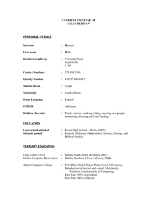 CURRICULUM VITAE OF
DELIA HERMAN
PERSONAL DETAILS
Surname : Herman
First name : Delia
Residential Address : 8 Senekal Street
South Hills
2190
Contact Numbers : 071 898 5309
Identity Number : 831215 0094 08 5
Marital status : Single
Nationality : South African
Home Language : English
OTHER : Afrikaans
Hobbies / interests : Music, movies, cooking, hiking, meeting new people,
swimming, shooting pool, and reading.
EDUCATION
Lasts school attended : Forest High School – Matric (2002)
Subjects passed : English, Afrikaans, Mathematics, Science, Biology, and
Biblical Studies.
TERTIARY EDUCATION
Fares within Africa : Galileo South Africa (February 2003)
Galileo Computer Reservation : Galileo Southern Africa (February 2004)
Alpine Computer College : MS Office (Word, Power Point, Excel, MS Access,
Introduction to Internet and e-mail, Multimedia,
Windows, Fundamentals of Computing.
Pass Rate 100% on practical
Pass Rate 100% on theory.
 