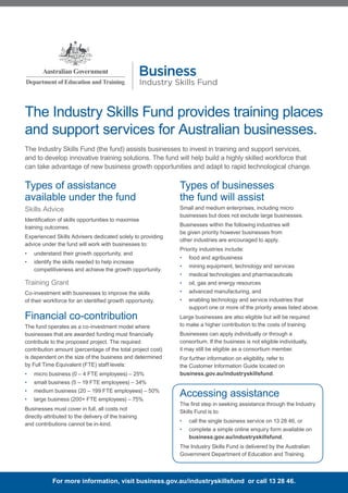 The Industry Skills Fund provides training places
and support services for Australian businesses.
The Industry Skills Fund (the fund) assists businesses to invest in training and support services,
and to develop innovative training solutions. The fund will help build a highly skilled workforce that
can take advantage of new business growth opportunities and adapt to rapid technological change.
Types of assistance
available under the fund
Skills Advice
Identification of skills opportunities to maximise
training outcomes.
Experienced Skills Advisers dedicated solely to providing
advice under the fund will work with businesses to:
•	 understand their growth opportunity, and
•	 identify the skills needed to help increase
competitiveness and achieve the growth opportunity.
Training Grant
Co-investment with businesses to improve the skills
of their workforce for an identified growth opportunity.
Financial co-contribution
The fund operates as a co-investment model where
businesses that are awarded funding must financially
contribute to the proposed project. The required
contribution amount (percentage of the total project cost)
is dependent on the size of the business and determined
by Full Time Equivalent (FTE) staff levels:
•	 micro business (0 – 4 FTE employees) – 25%
•	 small business (5 – 19 FTE employees) – 34%
•	 medium business (20 – 199 FTE employees) – 50%
•	 large business (200+ FTE employees) – 75%
Businesses must cover in full, all costs not
directly attributed to the delivery of the training
and contributions cannot be in-kind.
Types of businesses
the fund will assist
Small and medium enterprises, including micro
businesses but does not exclude large businesses.
Businesses within the following industries will
be given priority however businesses from
other industries are encouraged to apply.
Priority industries include:
•	 food and agribusiness
•	 mining equipment, technology and services
•	 medical technologies and pharmaceuticals
•	 oil, gas and energy resources
•	 advanced manufacturing, and
•	 enabling technology and service industries that
support one or more of the priority areas listed above.
Large businesses are also eligible but will be required
to make a higher contribution to the costs of training.
Businesses can apply individually or through a
consortium. If the business is not eligible individually,
it may still be eligible as a consortium member.
For further information on eligibility, refer to
the Customer Information Guide located on
business.gov.au/industryskillsfund.
Industry Skills Fund
Business
For more information, visit business.gov.au/industryskillsfund or call 13 28 46.
Accessing assistance
The first step in seeking assistance through the Industry
Skills Fund is to:
•	 call the single business service on 13 28 46, or
•	 complete a simple online enquiry form available on
business.gov.au/industryskillsfund.
The Industry Skills Fund is delivered by the Australian
Government Department of Education and Training.
 