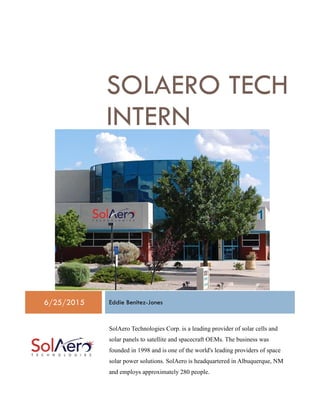 SOLAERO TECH
INTERN
6/25/2015 Eddie Benitez-Jones
SolAero Technologies Corp. is a leading provider of solar cells and
solar panels to satellite and spacecraft OEMs. The business was
founded in 1998 and is one of the world's leading providers of space
solar power solutions. SolAero is headquartered in Albuquerque, NM
and employs approximately 280 people.
 