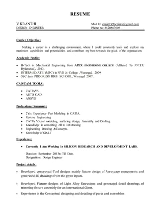 RESUME
V.KRANTHI Mail Id: chanti1990chintu@gmail.com
DESIGN ENGINEER Phone no: 8520863006
Carrier Objective:
Seeking a career in a challenging environment, where I could constantly learn and explore my
maximum capabilities and potentialities and contribute my best towards the goals of the organization.
Academic Profile:
 B-Tech in Mechanical Engineering from APEX ENGINEERING COLLEGE (Affiliated To J.N.T.U
Hyderabad), 2013.
 INTERMEDIATE (MPC) in NVB Jr. College ,Warangal, 2009
 SSC from PROGRESS HIGH SCHOOL, Warangal 2007.
CAD/CAM TOOLS:
 CATIAV5.
 AUTO CAD
 ANSYS
Professional Summary:
 2Yrs. Experience Part Modeling in CATIA.
 Reverse Engineering
 CATIA V5 part modeling, surfacing design, Assembly and Drafting
 Knowledge in converting 2D to 3D Drawing
 Engineering Drawing &Concepts.
 Knowledge of GD & T
Experience:
 Currently I Am Working In SILICON RESEARCH AND DEVELOPMENT LABS.
Duration: September 2013to Till Date.
Designation: Design Engineer
Project details:
 Developed conceptual Tool designs mainly fixture design of Aerospace components and
generated 2D drawings from the given inputs.
 Developed Fixture designs of Light Alloy Extrusions and generated detail drawings of
trimming fixture assembly for an International Client.
 Experience in the Conceptual designing and detailing of parts and assemblies
 