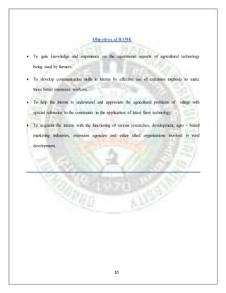 10
Objectives of RAWE
 To gain knowledge and experience on the operational aspects of agricultural technology
being used by farmers.
 To develop communication skills in interns by effective use of extension methods to make
them better extension workers.
 To help the interns to understand and appreciate the agricultural problems of village with
special reference to the constraints in the application of latest farm technology.
 To acquaint the interns with the functioning of various researches, development, agro - based
marketing industries, extension agencies and other allied organizations involved in rural
development.
 