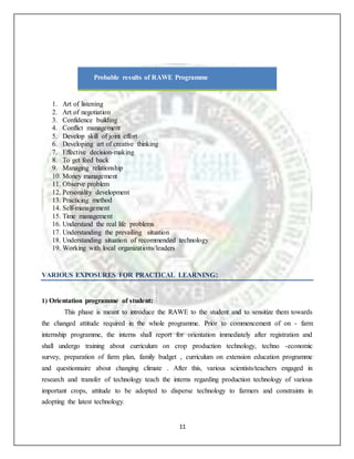11
Probable results of RAWE Programme
1. Art of listening
2. Art of negotiation
3. Confidence building
4. Conflict management
5. Develop skill of joint effort
6. Developing art of creative thinking
7. Effective decision-making
8. To get feed back
9. Managing relationship
10. Money management
11. Observe problem
12. Personality development
13. Practicing method
14. Self-management
15. Time management
16. Understand the real life problems
17. Understanding the prevailing situation
18. Understanding situation of recommended technology
19. Working with local organizations/leaders
VARIOUS EXPOSURES FOR PRACTICAL LEARNING:
1) Orientation programme of student:
This phase is meant to introduce the RAWE to the student and to sensitize them towards
the changed attitude required in the whole programme. Prior to commencement of on - farm
internship programme, the interns shall report for orientation immediately after registration and
shall undergo training about curriculum on crop production technology, techno -economic
survey, preparation of farm plan, family budget , curriculum on extension education programme
and questionnaire about changing climate . After this, various scientists/teachers engaged in
research and transfer of technology teach the interns regarding production technology of various
important crops, attitude to be adopted to disperse technology to farmers and constraints in
adopting the latest technology.
 